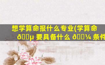 想学算命报什么专业(学算命 🌵 要具备什么 🌼 条件)